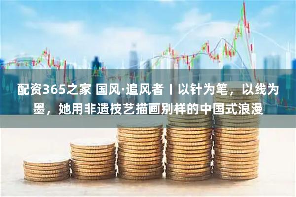 配资365之家 国风·追风者〡以针为笔，以线为墨，她用非遗技艺描画别样的中国式浪漫