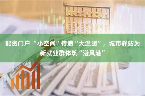 配资门户 “小空间”传递“大温暖”，城市驿站为新就业群体筑“避风港”