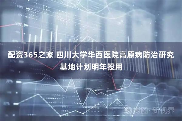 配资365之家 四川大学华西医院高原病防治研究基地计划明年投用