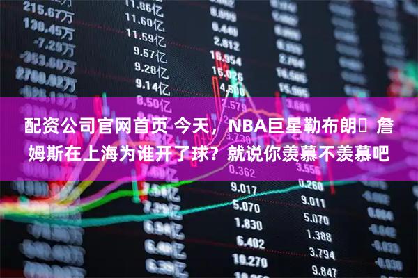 配资公司官网首页 今天，NBA巨星勒布朗・詹姆斯在上海为谁开了球？就说你羡慕不羡慕吧