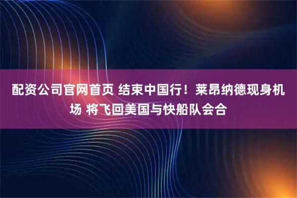 配资公司官网首页 结束中国行！莱昂纳德现身机场 将飞回美国与快船队会合