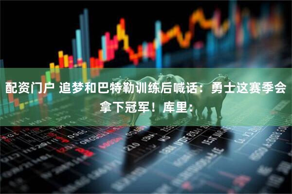 配资门户 追梦和巴特勒训练后喊话：勇士这赛季会拿下冠军！库里：
