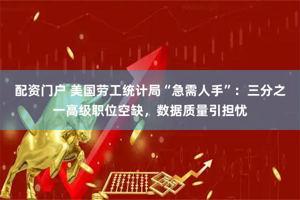 配资门户 美国劳工统计局“急需人手”：三分之一高级职位空缺，数据质量引担忧