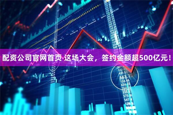 配资公司官网首页 这场大会，签约金额超500亿元！