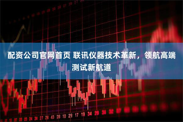 配资公司官网首页 联讯仪器技术革新，领航高端测试新航道