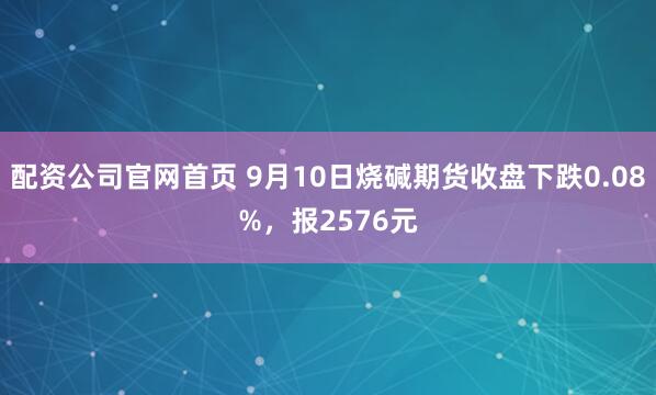 配资公司官网首页 9月10日烧碱期货收盘下跌0.08%，报2576元