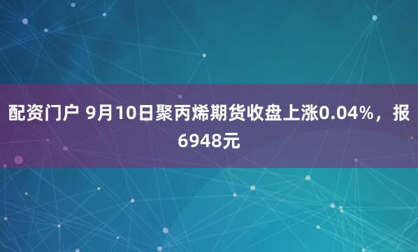 配资门户 9月10日聚丙烯期货收盘上涨0.04%，报6948元