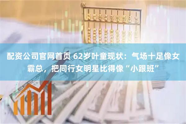 配资公司官网首页 62岁叶童现状：气场十足像女霸总，把同行女明星比得像“小跟班”