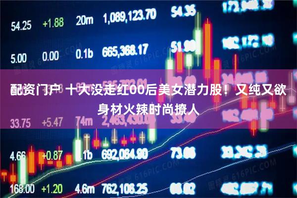 配资门户 十大没走红00后美女潜力股！又纯又欲身材火辣时尚撩人