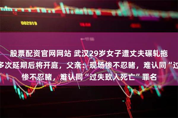股票配资官网网站 武汉29岁女子遭丈夫碾轧拖拽8米死亡，庭审多次延期后将开庭，父亲：现场惨不忍睹，难认同“过失致人死亡”罪名