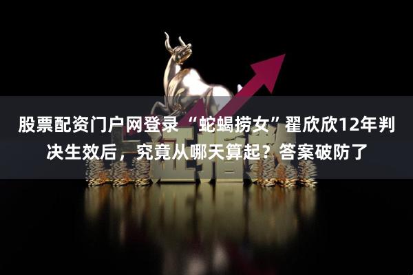 股票配资门户网登录 “蛇蝎捞女”翟欣欣12年判决生效后，究竟从哪天算起？答案破防了