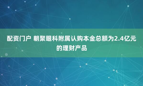 配资门户 朝聚眼科附属认购本金总额为2.4亿元的理财产品