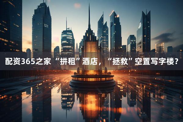 配资365之家 “拼租”酒店,“拯救”空置写字楼?