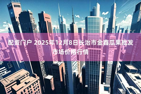 配资门户 2025年12月8日长治市金鑫瓜果批发市场价格行情