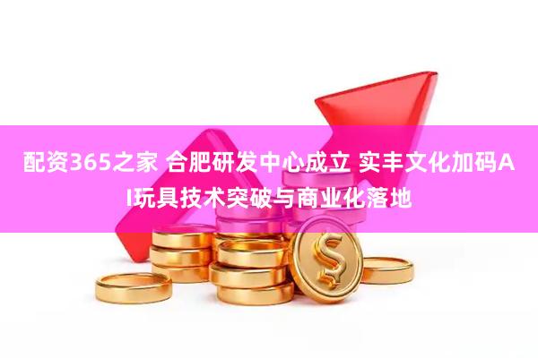 配资365之家 合肥研发中心成立 实丰文化加码AI玩具技术突破与商业化落地