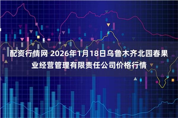 配资行情网 2026年1月18日乌鲁木齐北园春果业经营管理有限责任公司价格行情