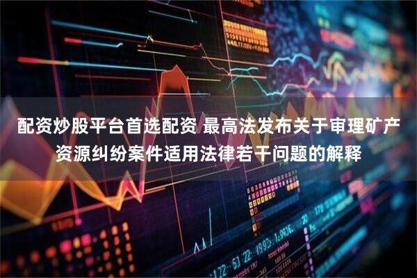配资炒股平台首选配资 最高法发布关于审理矿产资源纠纷案件适用法律若干问题的解释