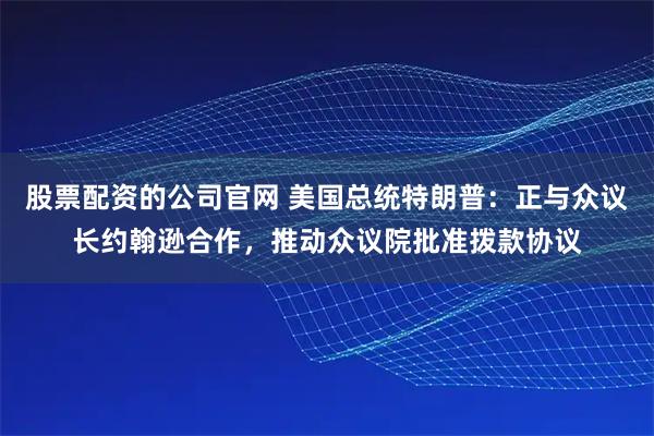 股票配资的公司官网 美国总统特朗普：正与众议长约翰逊合作，推动众议院批准拨款协议