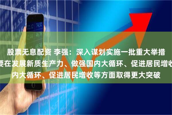股票无息配资 李强：深入谋划实施一批重大举措、重大项目，特别是要在发展新质生产力、做强国内大循环、促进居民增收等方面取得更大突破