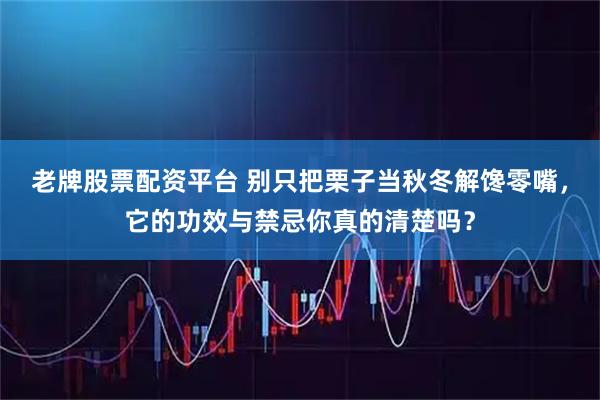 老牌股票配资平台 别只把栗子当秋冬解馋零嘴，它的功效与禁忌你真的清楚吗？