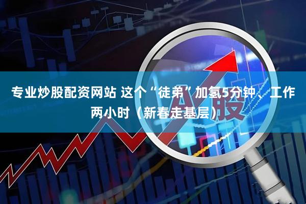专业炒股配资网站 这个“徒弟”加氢5分钟、工作两小时(新春走基层)