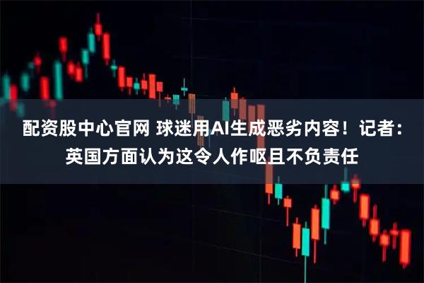 配资股中心官网 球迷用AI生成恶劣内容！记者：英国方面认为这令人作呕且不负责任