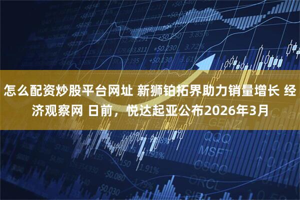 怎么配资炒股平台网址 新狮铂拓界助力销量增长 经济观察网 日前,悦达起亚公布2026年3月