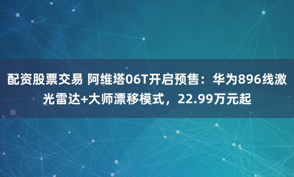 配资股票交易 阿维塔06T开启预售：华为896线激光雷达+大师漂移模式，22.99万元起