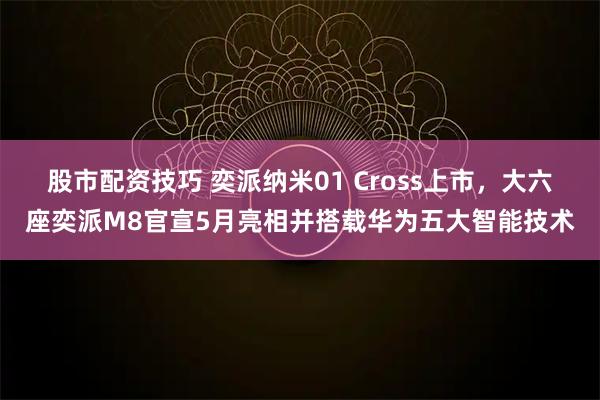 股市配资技巧 奕派纳米01 Cross上市，大六座奕派M8官宣5月亮相并搭载华为五大智能技术
