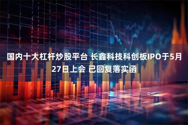 国内十大杠杆炒股平台 长鑫科技科创板IPO于5月27日上会 已回复落实函
