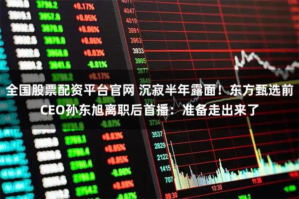 全国股票配资平台官网 沉寂半年露面！东方甄选前CEO孙东旭离职后首播：准备走出来了