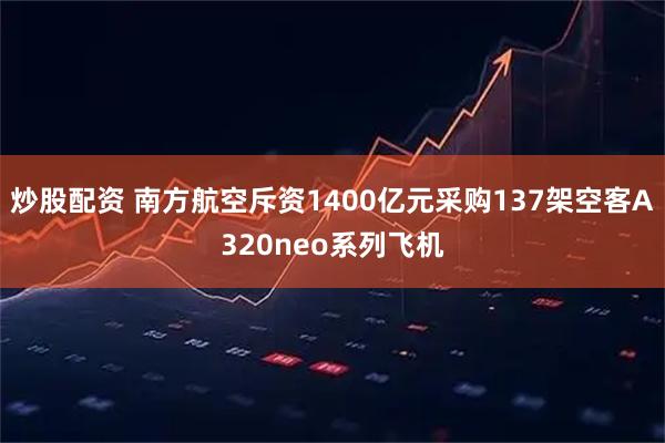 炒股配资 南方航空斥资1400亿元采购137架空客A320neo系列飞机