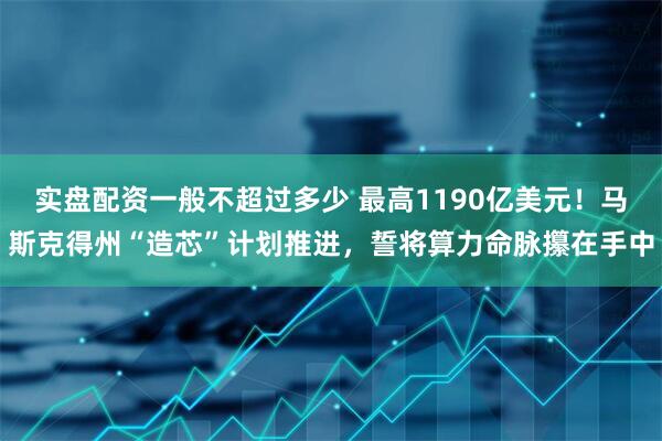 实盘配资一般不超过多少 最高1190亿美元！马斯克得州“造芯”计划推进，誓将算力命脉攥在手中