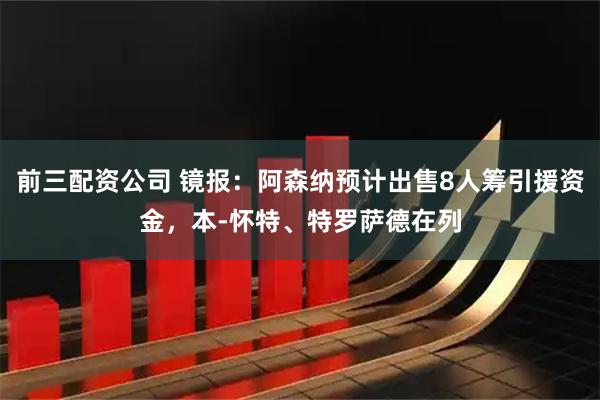 前三配资公司 镜报：阿森纳预计出售8人筹引援资金，本-怀特、特罗萨德在列