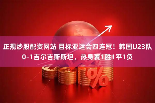 正规炒股配资网站 目标亚运会四连冠！韩国U23队0-1吉尔吉斯斯坦，热身赛1胜1平1负
