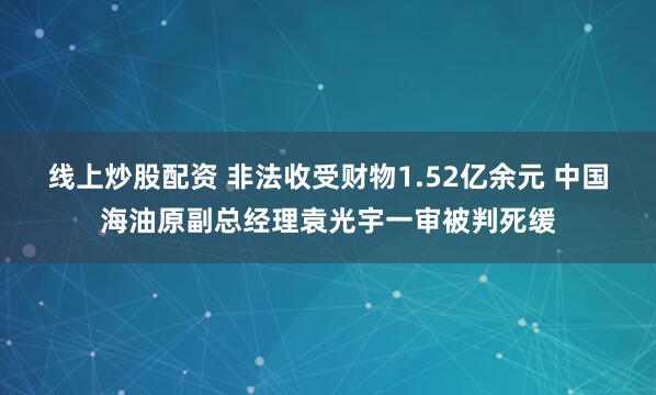 线上炒股配资 非法收受财物1.52亿余元 中国海油原副总经理袁光宇一审被判死缓