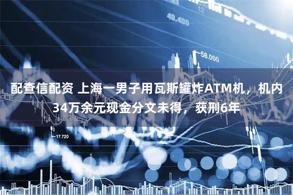 配查信配资 上海一男子用瓦斯罐炸ATM机，机内34万余元现金分文未得，获刑6年