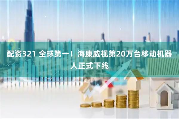 配资321 全球第一！海康威视第20万台移动机器人正式下线