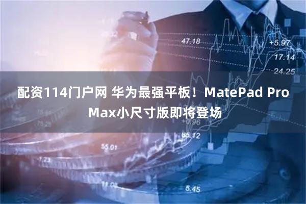 配资114门户网 华为最强平板!MatePad Pro Max小尺寸版即将登场