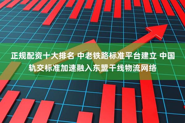 正规配资十大排名 中老铁路标准平台建立 中国轨交标准加速融入东盟干线物流网络